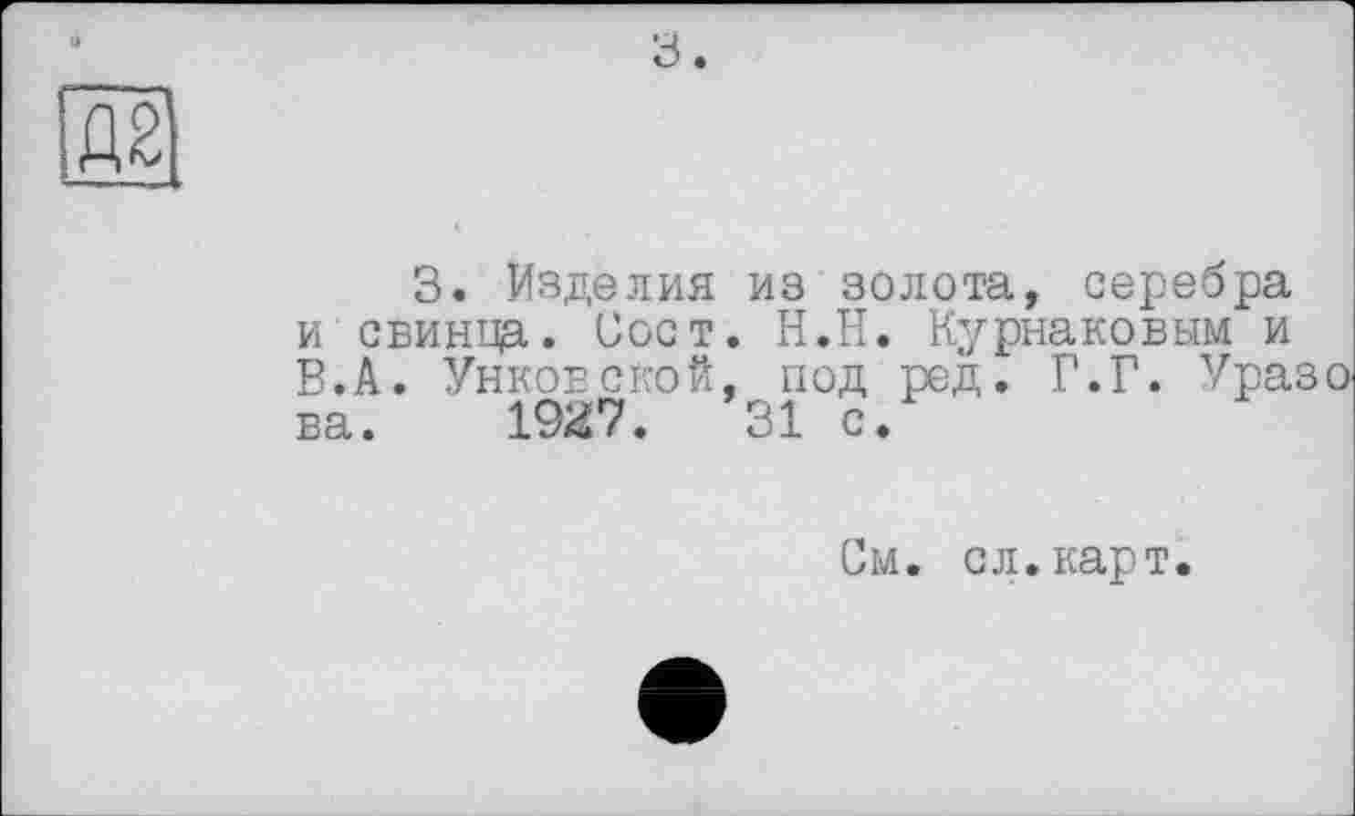 ﻿а.
3. Изделия из золота, серебра и свинца. Зост. Н.Н. Курнаковым и В.А. Унковской, под ред. Г.Г. Ураз ва. 1927.	31 с.
См. сл.карт.